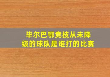 毕尔巴鄂竞技从未降级的球队是谁打的比赛