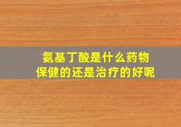 氨基丁酸是什么药物保健的还是治疗的好呢