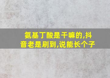 氨基丁酸是干嘛的,抖音老是刷到,说能长个子