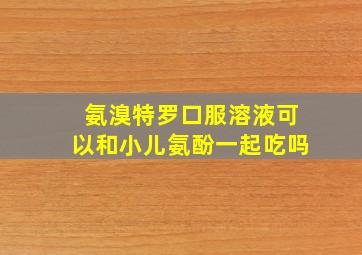 氨溴特罗口服溶液可以和小儿氨酚一起吃吗