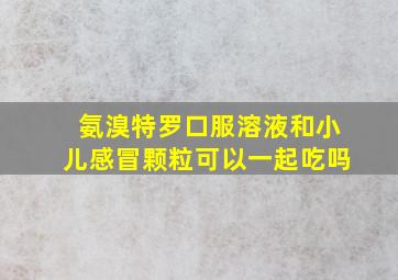 氨溴特罗口服溶液和小儿感冒颗粒可以一起吃吗