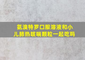 氨溴特罗口服溶液和小儿肺热咳喘颗粒一起吃吗