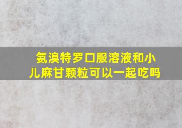 氨溴特罗口服溶液和小儿麻甘颗粒可以一起吃吗