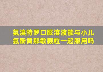 氨溴特罗口服溶液能与小儿氨酚黄那敏颗粒一起服用吗