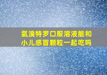 氨溴特罗口服溶液能和小儿感冒颗粒一起吃吗