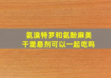 氨溴特罗和氨酚麻美干混悬剂可以一起吃吗