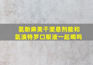 氨酚麻美干混悬剂能和氨溴特罗口服液一起喝吗