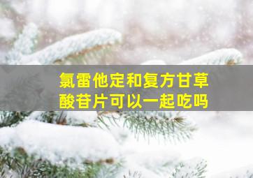 氯雷他定和复方甘草酸苷片可以一起吃吗