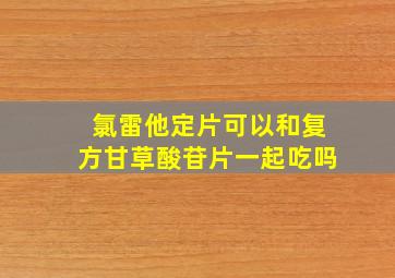 氯雷他定片可以和复方甘草酸苷片一起吃吗