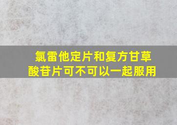 氯雷他定片和复方甘草酸苷片可不可以一起服用