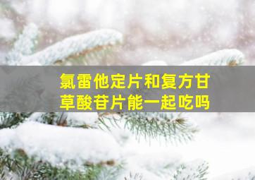 氯雷他定片和复方甘草酸苷片能一起吃吗