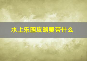 水上乐园攻略要带什么