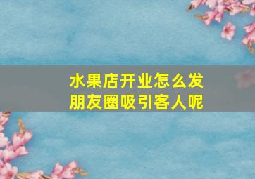 水果店开业怎么发朋友圈吸引客人呢