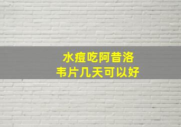 水痘吃阿昔洛韦片几天可以好