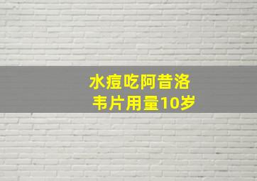 水痘吃阿昔洛韦片用量10岁