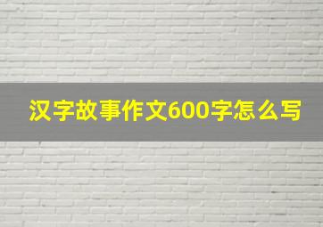 汉字故事作文600字怎么写