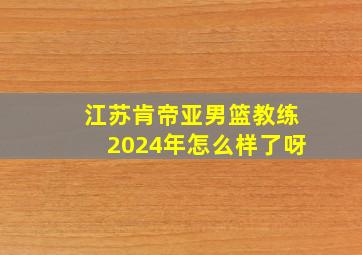 江苏肯帝亚男篮教练2024年怎么样了呀