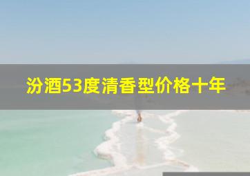 汾酒53度清香型价格十年