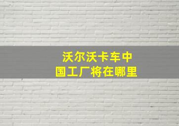 沃尔沃卡车中国工厂将在哪里