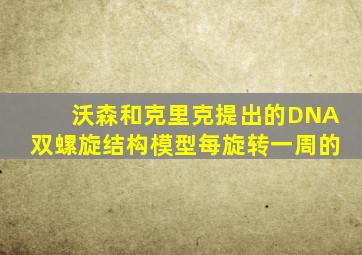 沃森和克里克提出的DNA双螺旋结构模型每旋转一周的