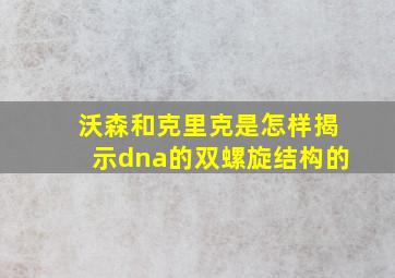 沃森和克里克是怎样揭示dna的双螺旋结构的