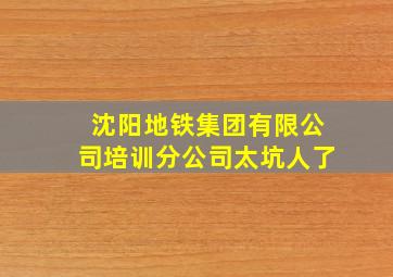 沈阳地铁集团有限公司培训分公司太坑人了