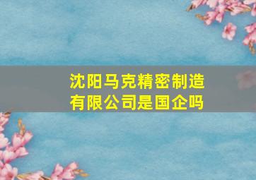 沈阳马克精密制造有限公司是国企吗