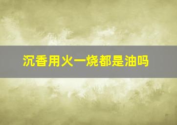 沉香用火一烧都是油吗