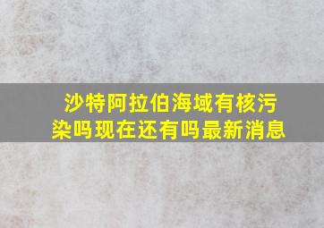 沙特阿拉伯海域有核污染吗现在还有吗最新消息