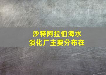 沙特阿拉伯海水淡化厂主要分布在