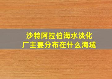 沙特阿拉伯海水淡化厂主要分布在什么海域