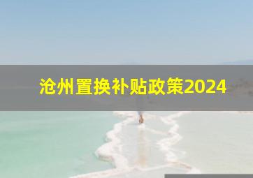 沧州置换补贴政策2024