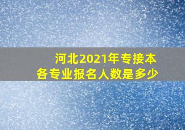 河北2021年专接本各专业报名人数是多少