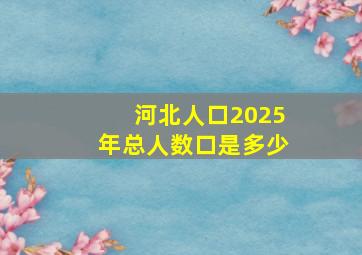 河北人口2025年总人数口是多少