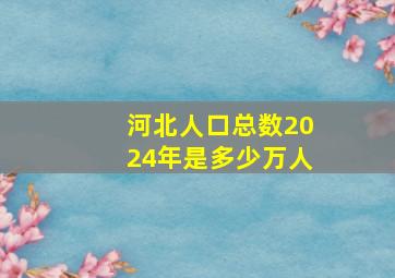 河北人口总数2024年是多少万人