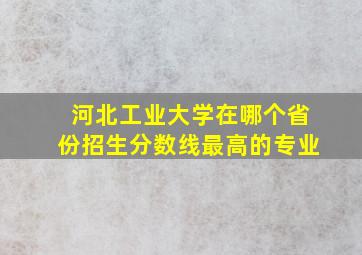 河北工业大学在哪个省份招生分数线最高的专业