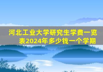 河北工业大学研究生学费一览表2024年多少钱一个学期