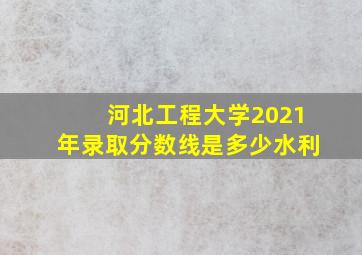 河北工程大学2021年录取分数线是多少水利