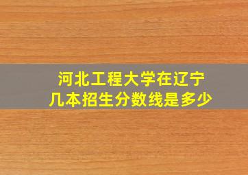 河北工程大学在辽宁几本招生分数线是多少