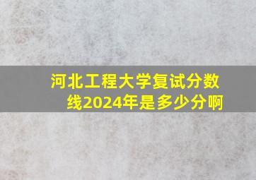 河北工程大学复试分数线2024年是多少分啊