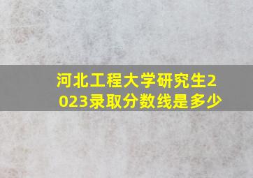 河北工程大学研究生2023录取分数线是多少