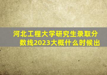 河北工程大学研究生录取分数线2023大概什么时候出