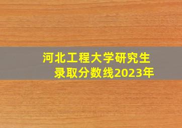 河北工程大学研究生录取分数线2023年