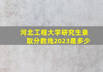 河北工程大学研究生录取分数线2023是多少