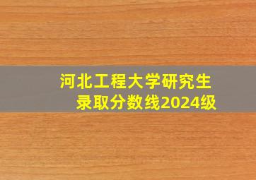 河北工程大学研究生录取分数线2024级