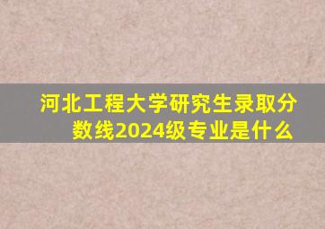 河北工程大学研究生录取分数线2024级专业是什么