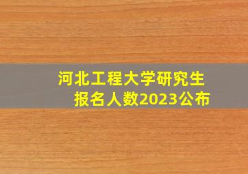 河北工程大学研究生报名人数2023公布