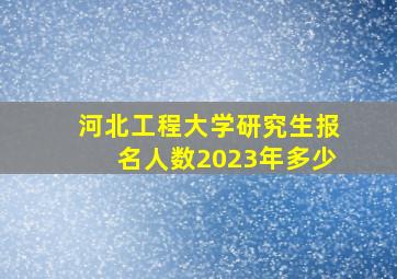 河北工程大学研究生报名人数2023年多少