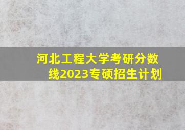 河北工程大学考研分数线2023专硕招生计划