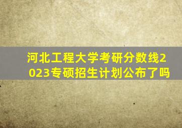 河北工程大学考研分数线2023专硕招生计划公布了吗